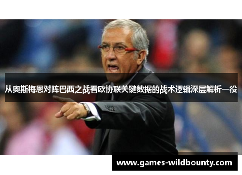 从奥斯梅恩对阵巴西之战看欧协联关键数据的战术逻辑深层解析一役 从奥斯梅恩对阵巴西之战看欧协联关键数据的战术逻辑深层解析一役