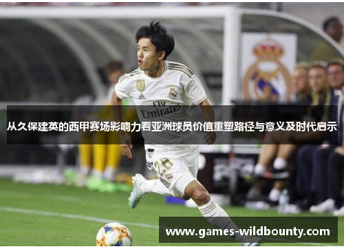 从久保建英的西甲赛场影响力看亚洲球员价值重塑路径与意义及时代启示