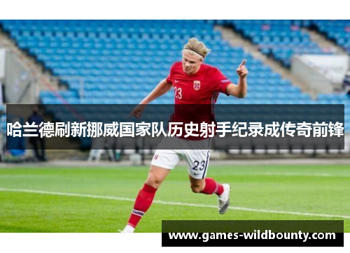 哈兰德刷新挪威国家队历史射手纪录成传奇前锋 哈兰德刷新挪威国家队历史射手纪录成传奇前锋