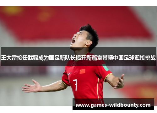 王大雷接任武磊成为国足新队长揭开新篇章带领中国足球迎接挑战