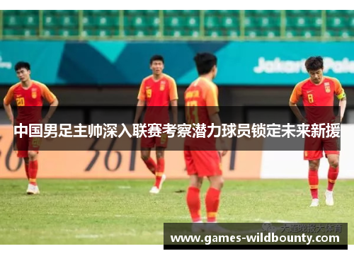 中国男足主帅深入联赛考察潜力球员锁定未来新援 中国男足主帅深入联赛考察潜力球员锁定未来新援