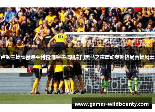 卢顿主场顽强逼平利物浦险些掀翻豪门黑马之夜震动英超格局赛场风云