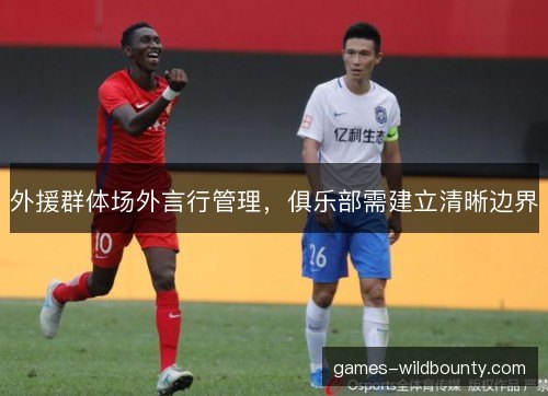外援群体场外言行管理,俱乐部需建立清晰边界 外援群体场外言行管理,俱乐部需建立清晰边界